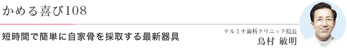 かめる喜び108 短時間で簡単に自家骨を採取する最新器具 テルミナ歯科クリニック院長 鳥村 敏明