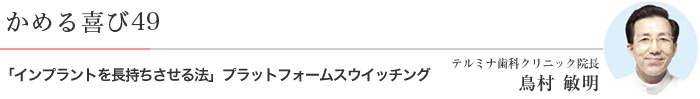 かめる喜び49 インプラントを長持ちさせる法」・・・プラットフォームスウイッチング テルミナ歯科クリニック院長 鳥村 敏明