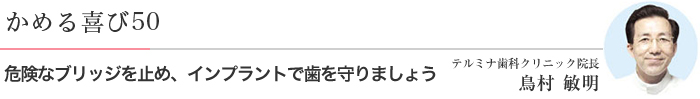 かめる喜び50 危険なブリッジを止め、インプラントで歯を守りましょう テルミナ歯科クリニック院長 鳥村 敏明